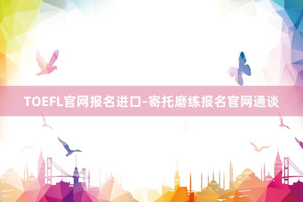 TOEFL官网报名进口-寄托磨练报名官网通谈