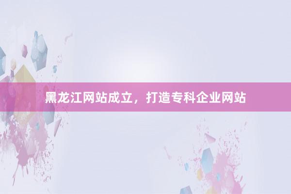 黑龙江网站成立,打造专科企业网站